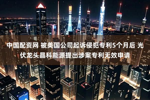 中国配资网 被美国公司起诉侵犯专利5个月后 光伏龙头晶科能源提出涉案专利无效申请