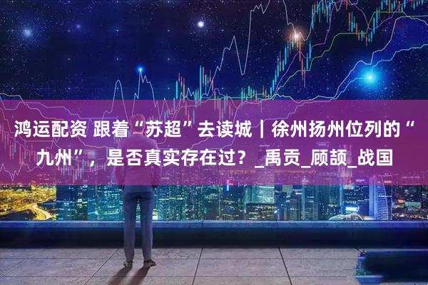 鸿运配资 跟着“苏超”去读城｜徐州扬州位列的“九州”，是否真实存在过？_禹贡_顾颉_战国