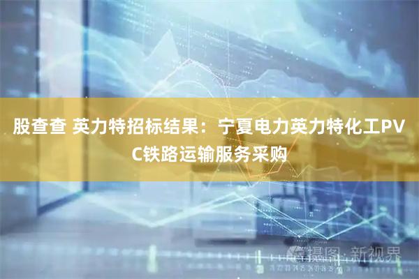 股查查 英力特招标结果：宁夏电力英力特化工PVC铁路运输服务采购