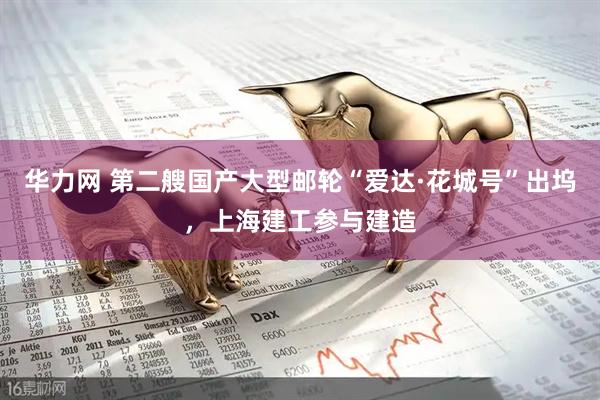 华力网 第二艘国产大型邮轮“爱达·花城号”出坞，上海建工参与建造