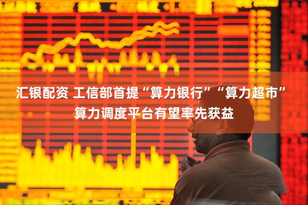 汇银配资 工信部首提“算力银行”“算力超市” 算力调度平台有望率先获益