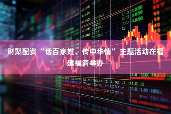 财聚配资 “话百家姓、传中华情” 主题活动在福建福清举办