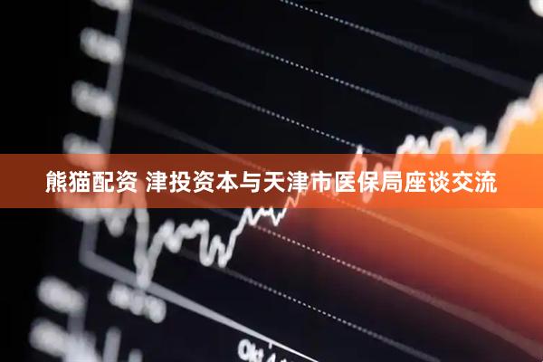 熊猫配资 津投资本与天津市医保局座谈交流