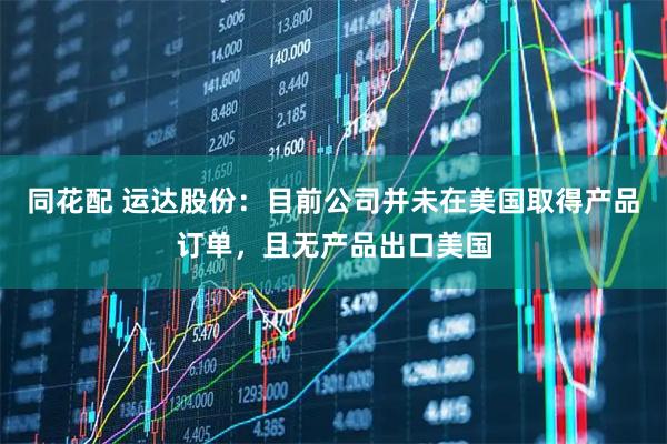 同花配 运达股份：目前公司并未在美国取得产品订单，且无产品出口美国