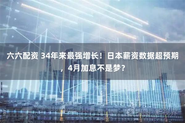 六六配资 34年来最强增长！日本薪资数据超预期，4月加息不是梦？