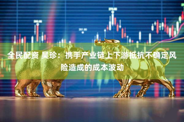 全民配资 吴珍：携手产业链上下游抵抗不确定风险造成的成本波动