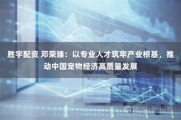 胜宇配资 邓荣臻：以专业人才筑牢产业根基，推动中国宠物经济高质量发展