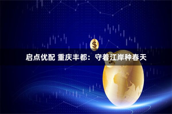 启点优配 重庆丰都：守着江岸种春天