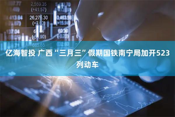 亿海智投 广西“三月三”假期国铁南宁局加开523列动车